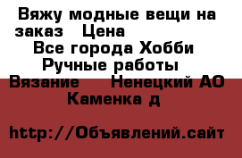 Вяжу модные вещи на заказ › Цена ­ 3000-10000 - Все города Хобби. Ручные работы » Вязание   . Ненецкий АО,Каменка д.